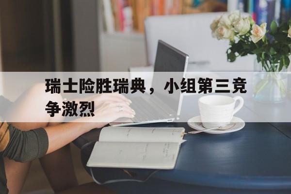 包含瑞士险胜瑞典，小组第三竞争激烈的词条